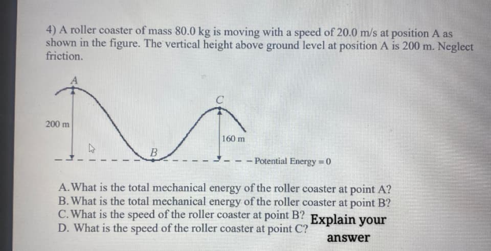 4) A roller coaster of mass 80.0 kg is moving with a speed of 20.0 m/s at position A as
shown in the figure. The vertical height above ground level at position A is 200 m. Neglect
friction.
200 m
160 m
B
- Potential Energy = 0
%3D
A.What is the total mechanical energy of the roller coaster at point A?
B. What is the total mechanical energy of the roller coaster at point B?
C. What is the speed of the roller coaster at point B?
D. What is the speed of the roller coaster at point C?
Explain your
answer
