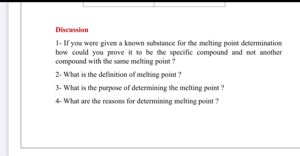 Discussion
1- If you were given a known substance for the melting point determination
how could you prove it to be the specific compound and not another
compound with the same melting point ?
2- What is the definition of melting point ?
3- What is the purpose of determining the melting point ?
4- What are the reasons for determining melting point ?
