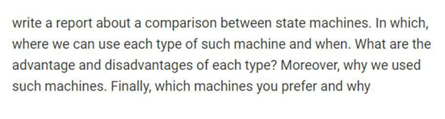 write a report about a comparison between state machines. In which,
where we can use each type of such machine and when. What are the
advantage and disadvantages of each type? Moreover, why we used
such machines. Finally, which machines you prefer and why
