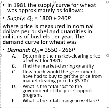 In 1981 the supply curve for wheat
was approximately as follows:
Supply: Qs = 1800 + 240P
where price is measured in nominal
dollars per bushel and quantities in
millions of bushels per year. The
demand curve for wheat was
Demand: Qp = 3550 - 266P
A. Determine the market-clearing price
of wheat for 1981:
В.
Find the market-clearing quantity
How much would the government
have had to buy to get the price from
market clearing price to $3.70?
D. What is the total cost to the
government of the price support
program.
What is the total change in welfare?
С.
Е.
