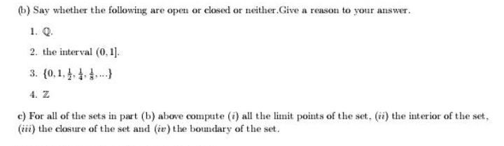 (b) Say whether the following are open or closed or neither.Give a reason to your answer.
1. Q.
2. the interval (0, 1].
3. (0,1,.4.)}
4. Z
c) For all of the sets in part (b) abowe compute (i) all the limit points of the set, (ii) the interior of the set,
(iii) the closure of the set and (iv) the boundary of the set.
