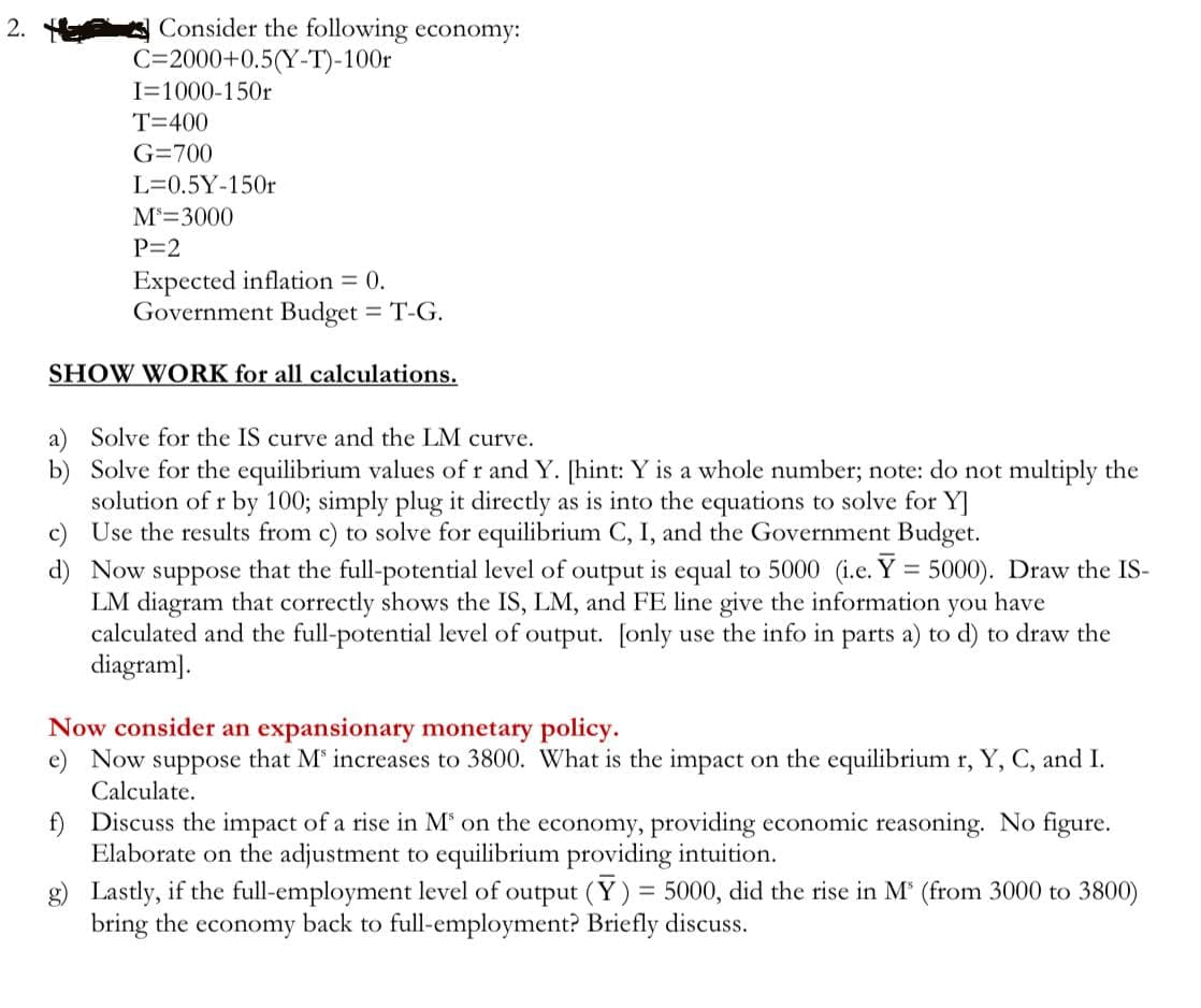 2.
Consider the following economy:
C=2000+0.5(Y-T)-100r
I=1000-150r
T=400
G=700
L= 0.5Y-150r
Ms=3000
P=2
Expected inflation = 0.
Government Budget = T-G.
SHOW WORK for all calculations.
a) Solve for the IS curve and the LM curve.
b) Solve for the equilibrium values of r and Y. [hint: Y is a whole number; note: do not multiply the
solution of r by 100; simply plug it directly as is into the equations to solve for Y]
c) Use the results from c) to solve for equilibrium C, I, and the Government Budget.
d) Now suppose that the full-potential level of output is equal to 5000 (i.e. Y = 5000). Draw the IS-
LM diagram that correctly shows the IS, LM, and FE line give the information you have
calculated and the full-potential level of output. [only use the info in parts a) to d) to draw the
diagram].
Now consider an expansionary monetary policy.
e) Now suppose that Ms increases to 3800. What is the impact on the equilibrium r, Y, C, and I.
Calculate.
f) Discuss the impact of a rise in M³ on the economy, providing economic reasoning. No figure.
Elaborate on the adjustment to equilibrium providing intuition.
g) Lastly, if the full-employment level of output (Y) = 5000, did the rise in M³ (from 3000 to 3800)
bring the economy back to full-employment? Briefly discuss.