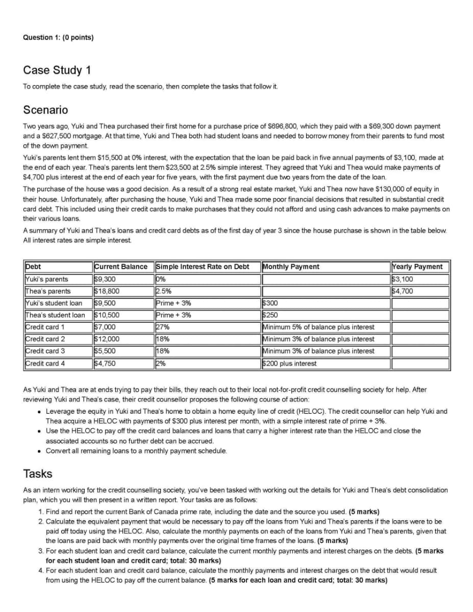 Question 1: (0 points)
Case Study 1
To complete the case study, read the scenario, then complete the tasks that follow it.
Scenario
Two years ago, Yuki and Thea purchased their first home for a purchase price of $696,800, which they paid with a $69,300 down payment
and a $627,500 mortgage. At that time, Yuki and Thea both had student loans and needed to borrow money from their parents to fund most
of the down payment.
Yuki's parents lent them $15,500 at 0% interest, with the expectation that the loan be paid back in five annual payments of $3,100, made at
the end of each year. Thea's parents lent them $23,500 at 2.5% simple interest. They agreed that Yuki and Thea would make payments of
$4,700 plus interest at the end of each year for five years, with the first payment due two years from the date of the loan.
The purchase of the house was a good decision. As a result of a strong real estate market, Yuki and Thea now have $130,000 of equity in
their house. Unfortunately, after purchasing the house, Yuki and Thea made some poor financial decisions that resulted in substantial credit
card debt. This included using their credit cards to make purchases that they could not afford and using cash advances to make payments on
their various loans.
A summary of Yuki and Thea's loans and credit card debts as of the first day of year 3 since the house purchase is shown in the table below.
All interest rates are simple interest.
Debt
Yuki's parents
Current Balance
$9,300
Simple Interest Rate on Debt
Monthly Payment
0%
Thea's parents
$18,800
2.5%
Yuki's student loan
$9,500
Prime + 3%
$300
Thea's student loan
$10,500
Prime + 3%
$250
Credit card 1
$7,000
27%
Minimum 5% of balance plus interest
Credit card 2
$12,000
18%
Minimum 3% of balance plus interest
Credit card 3
$5,500
18%
Credit card 4
$4,750
2%
Minimum 3% of balance plus interest
$200 plus interest
Yearly Payment
$3,100
$4,700
As Yuki and Thea are at ends trying to pay their bills, they reach out to their local not-for-profit credit counselling society for help. After
reviewing Yuki and Thea's case, their credit counsellor proposes the following course of action:
• Leverage the equity in Yuki and Thea's home to obtain a home equity line of credit (HELOC). The credit counsellor can help Yuki and
Thea acquire a HELOC with payments of $300 plus interest per month, with a simple interest rate of prime + 3%.
• Use the HELOC to pay off the credit card balances and loans that carry a higher interest rate than the HELOC and close the
associated accounts so no further debt can be accrued.
Convert all remaining loans to a monthly payment schedule.
Tasks
As an intern working for the credit counselling society, you've been tasked with working out the details for Yuki and Thea's debt consolidation
plan, which you will then present in a written report. Your tasks are as follows:
1. Find and report the current Bank of Canada prime rate, including the date and the source you used. (5 marks)
2. Calculate the equivalent payment that would be necessary to pay off the loans from Yuki and Thea's parents if the loans were to be
paid off today using the HELOC. Also, calculate the monthly payments on each of the loans from Yuki and Thea's parents, given that
the loans are paid back with monthly payments over the original time frames of the loans. (5 marks)
3. For each student loan and credit card balance, calculate the current monthly payments and interest charges on the debts. (5 marks
for each student loan and credit card; total: 30 marks)
4. For each student loan and credit card balance, calculate the monthly payments and interest charges on the debt that would result
from using the HELOC to pay off the current balance. (5 marks for each loan and credit card; total: 30 marks)