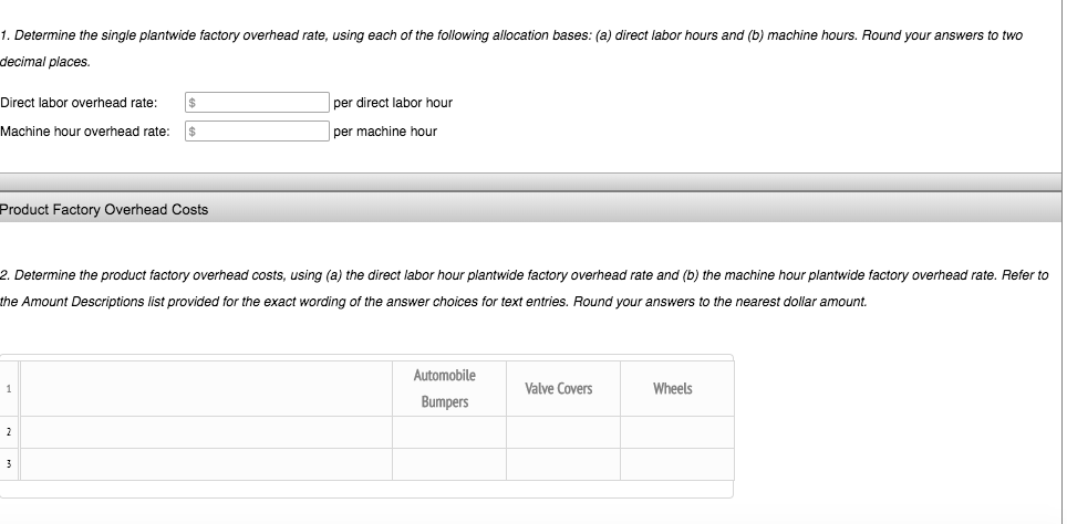 1. Determine the single plantwide factory overhead rate, using each of the following allocation bases: (a) direct labor hours and (b) machine hours. Round your answers to two
decimal places.
Direct labor overhead rate: $
Machine hour overhead rate: $
Product Factory Overhead Costs
2. Determine the product factory overhead costs, using (a) the direct labor hour plantwide factory overhead rate and (b) the machine hour plantwide factory overhead rate. Refer to
the Amount Descriptions list provided for the exact wording of the answer choices for t entries. Round your answers to the nearest dollar amount.
1
2
per direct labor hour
per machine hour
3
Automobile
Bumpers
Valve Covers
Wheels