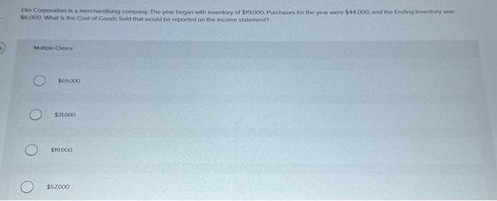 Elm Corporation is a merchandising company. The year began with inventory of $19,000, Purchases for the year were $44,000, and the Ending inventory was
$6.000 What is the Cost of Goods Sold that would be reported on the income statement?
Mutiple Choice
$69.000
$11,000
O $19.000
$57,000