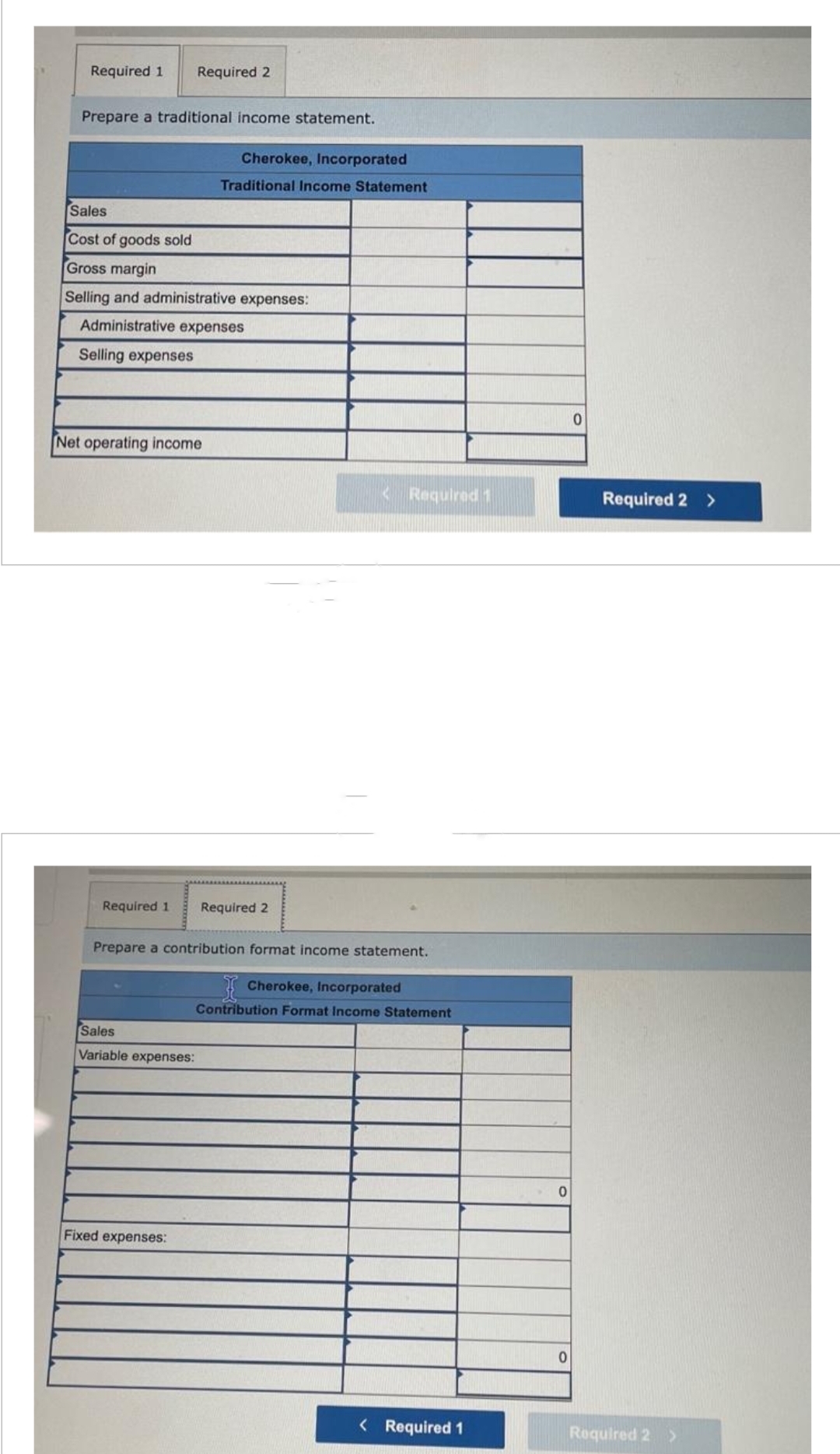 Required 1 Required 2
Prepare a traditional income statement.
Sales
Cost of goods sold
Gross margin
Selling and administrative expenses:
Administrative expenses
Selling expenses
Net operating income
Cherokee, Incorporated
Traditional Income Statement
Required 1 Required 2
Prepare a contribution format income statement.
Sales
Variable expenses:
Fixed expenses:
<Required 1
Cherokee, Incorporated
Contribution Format Income Statement
< Required 1
0
0
0
Required 2 >
Required 2 >