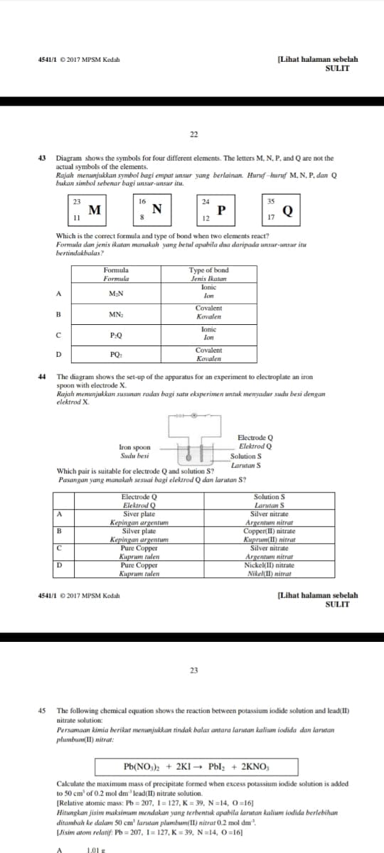 (Lihat halaman sebelah
SULIT
4541/1 0 2017 MPSM Kedah
22
43
Diagram shows the symbols for four different elements. The letters M., N, P. and Q are not the
actual symbols of the elements.
Rajah menunjukkan symbol bagi empat unsur yang berlainan. Huruf -huruf M, N, P, dan Q
bukan simbol sebenar bagi unsur-unsur itu.
23
16
24
35
M
N
Q
11
12
Which is the correct formula and type of bond when two elements react?
Formula dan jenis ikatan manakah yang betul apabila dua daripada unsur-unsur itu
bertindakbalas?
Type of bond
Jenis Ikatan
lonic
Formula
Formula
A
M2N
lon
Covalent
Kovalen
MN:
Jonic
P:Q
lon
Covalent
D
PQ
Kovalen
44
The diagram shows the set-up of the apparatus for an experiment to electroplate an iron
spoon with electrode X.
Rajah menunjukkan susunan radas bagi satu eksperimen untuk menyadur sudu besi dengan
elektrod X.
Electrode Q
Elektrod
Q
Iron spoon
Sudu besi
Solution S
Larutan S
Which pair is suitable for electrode Q and solution S?
Pasangan yang manakah sesuai bagi elektrod Q dan larutan S?
Solution S
Electrode Q
Elektrod Q
Siver plate
Kepingan argentum
Silver plate
Kepingan argentum
Pure Copper
Киргит tulen
Pure Copper
Kuprum tulen
Larutan S
Silver nitrate
Argentum nitrat
Copper(II) nitrate
Kuprum(II) nitrat
Silver nitrate
A
B
Argentum nitrat
Nickel(II) nitrate
D
Nikel(II) nitrat
(Lihat halaman sebelah
SULIT
4541/1 © 2017 MPSM Kedah
23
45 The following chemical equation shows the reaction between potassium iodide solution and lead(II)
nitrate solution:
Persamaan kimia berikut menunjukkan tindak balas antara larutan kalium iodida dan larutan
plumbum(II) nitrat:
Pb(NO,)2 + 2KI -
→ Pbl; + 2KNO;
Calculate the maximum mass of precipitate formed when excess potassium iodide solution is added
to 50 cm' of 0.2 mol dm' lead(II) nitrate solution.
[Relative atomic mass: Pb = 207, I = 127, K = 39, N =14, 0=16]
Hitungkan jisim maksimum mendakan yang terbentuk apabila larutan kalium iodida berlebihan
ditambah ke dalam 50 cm' larutan plumbum(II) nitrat 0.2 mol dm.
[Jisim atom relatif: Pb = 207, I= 127, K = 39, N=14, O=16]
1.01 g
