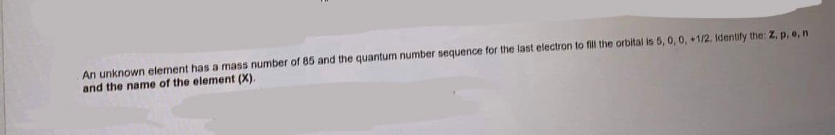 An unknown element has a mass number of 85 and the quantum number sequence for the last electron to fill the orbital is 5, 0, 0, +1/2, Identify the: Z, p, e, n
and the name of the element (X).
