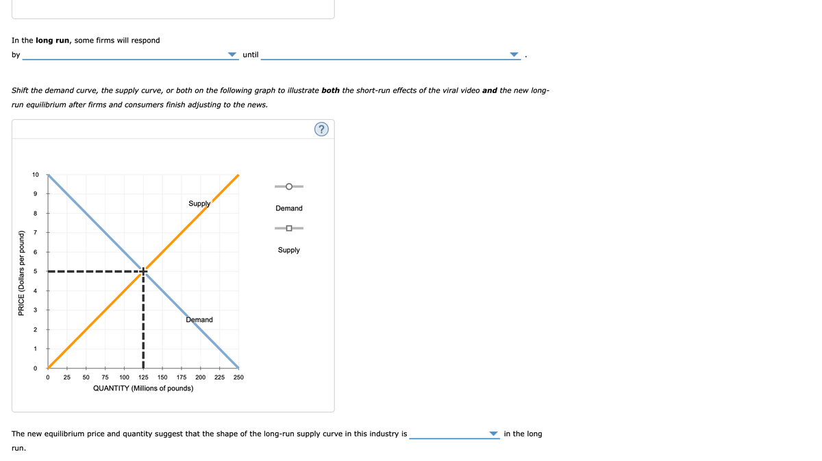 In the long run, some firms will respond
by
Shift the demand curve, the supply curve, or both on the following graph to illustrate both the short-run effects of the viral video and the new long-
run equilibrium after firms and consumers finish adjusting to the news.
PRICE (Dollars per pound)
10
run.
9
8
co
7
6
3
2
1
O
0
25
50
Supply
until
Demand
75 100 125 150 175 200 225 250
QUANTITY (Millions of pounds)
Demand
Supply
?
The new equilibrium price and quantity suggest that the shape of the long-run supply curve in this industry is
in the long