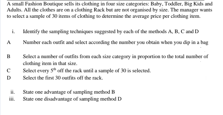 A small Fashion Boutique sells its clothing in four size categories: Baby, Toddler, Big Kids and
Adults. All the clothes are on a clothing Rack but are not organised by size. The manager wants
to select a sample of 30 items of clothing to determine the average price per clothing item.
i.
Identify the sampling techniques suggested by each of the methods A, B, C and D
A
Number each outfit and select according the number you obtain when you dip in a bag
В
Select a number of outfits from each size category in proportion to the total number of
clothing item in that size.
Select every 5th off the rack until a sample of 30 is selected.
C
D
Select the first 30 outfits off the rack.
ii. State one advantage of sampling method B
iii.
State one disadvantage of sampling method D
