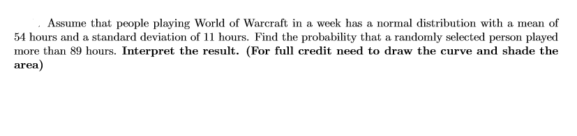 Assume that people playing World of Warcraft in a week has a normal distribution with a mean of
54 hours and a standard deviation of 11 hours. Find the probability that a randomly selected person played
more than 89 hours. Interpret the result. (For full credit need to draw the curve and shade the
area)
