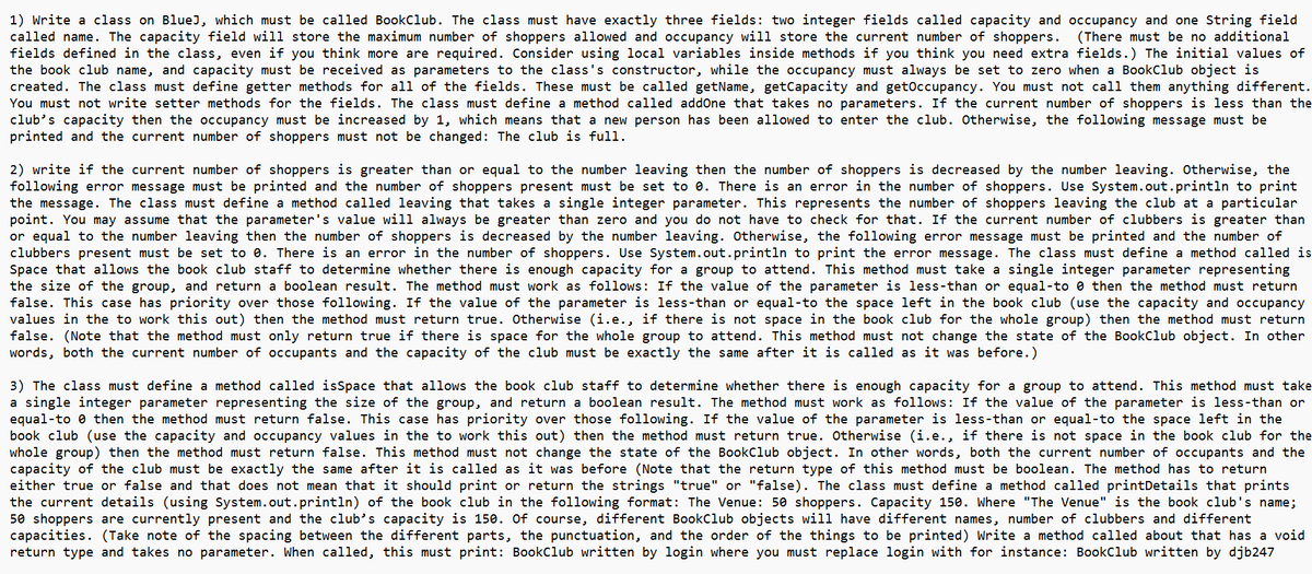 1) Write a class on BlueJ, which must be called BookClub. The class must have exactly three fields: two integer fields called capacity and occupancy and one String field
called name. The capacity field will store the maximum number of shoppers allowed and occupancy will store the current number of shoppers. (There must be no additional
fields defined in the class, even if you think more are required. Consider using local variables inside methods if you think you need extra fields.) The initial values of
the book club name, and capacity must be received as parameters to the class's constructor, while the occupancy must always be set to zero when a BookClub object is
created. The class must define getter methods for all of the fields. These must be called getName, getCapacity and getOccupancy. You must not call them anything different.
You must not write setter methods for the fields. The class must define a method called addOne that takes no parameters. If the current number of shoppers is less than the
club's capacity then the occupancy must be increased by 1, which means that a new person has been allowed to enter the club. Otherwise, the following message must be
printed and the current number of shoppers must not be changed: The club is full.
2) write if the current number of shoppers is greater than or equal to the number leaving then the number of shoppers is decreased by the number leaving. Otherwise, the
following error message must be printed and the number of shoppers present must be set to 0. There is an error in the number of shoppers. Use System.out.println to print
the message. The class must define a method called leaving that takes a single integer parameter. This represents the number of shoppers leaving the club at a particular
point. You may assume that the parameter's value will always be greater than zero and you do not have to check for that. If the current number of clubbers is greater than
or equal to the number leaving then the number of shoppers is decreased by the number leaving. Otherwise, the following error message must be printed and the number of
clubbers present must be set to 0. There is an error in the number of shoppers. Use System.out.println to print the error message. The class must define a method called is
Space that allows the book club staff to determine whether there is enough capacity for a group to attend. This method must take a single integer parameter representing
the size of the group, and return a boolean result. The method must work as follows: If the value of the parameter is less-than or equal-to then the method must return
false. This case has priority over those following. If the value of the parameter is less-than or equal-to the space left in the book club (use the capacity and occupancy
values in the to work this out) then the method must return true. Otherwise (i.e., if there is not space in the book club for the whole group) then the method must return
false. (Note that the method must only return true if there is space for the whole group to attend. This method must not change the state of the BookClub object. In other
words, both the current number of occupants and the capacity of the club must be exactly the same after it is called as it was before.)
3) The class must define a method called isSpace that allows the book club staff to determine whether there is enough capacity for a group to attend. This method must take
a single integer parameter representing the size of the group, and return a boolean result. The method must work as follows: If the value of the parameter is less-than or
equal-to then the method must return false. This case has priority over those following. If the value of the parameter is less-than or equal-to the space left in the
book club (use the capacity and occupancy values in the to work this out) then the method must return true. Otherwise (i.e., if there is not space in the book club for the
whole group) then the method must return false. This method must not change the state of the BookClub object. In other words, both the current number of occupants and the
capacity of the club must be exactly the same after it is called as it was before (Note that the return type of this method must be boolean. The method has to return
either true or false and that does not mean that it should print or return the strings "true" or "false). The class must define a method called printDetails that prints
the current details (using System.out.println) of the book club in the following format: The Venue: 50 shoppers. Capacity 150. Where "The Venue" is the book club's name;
50 shoppers are currently present and the club's capacity is 150. Of course, different BookClub objects will have different names, number of clubbers and different
capacities. (Take note of the spacing between the different parts, the punctuation, and the order of the things to be printed) Write a method called about that has a void
return type and takes no parameter. When called, this must print: BookClub written by login where you must replace login with for instance: BookClub written by djb247