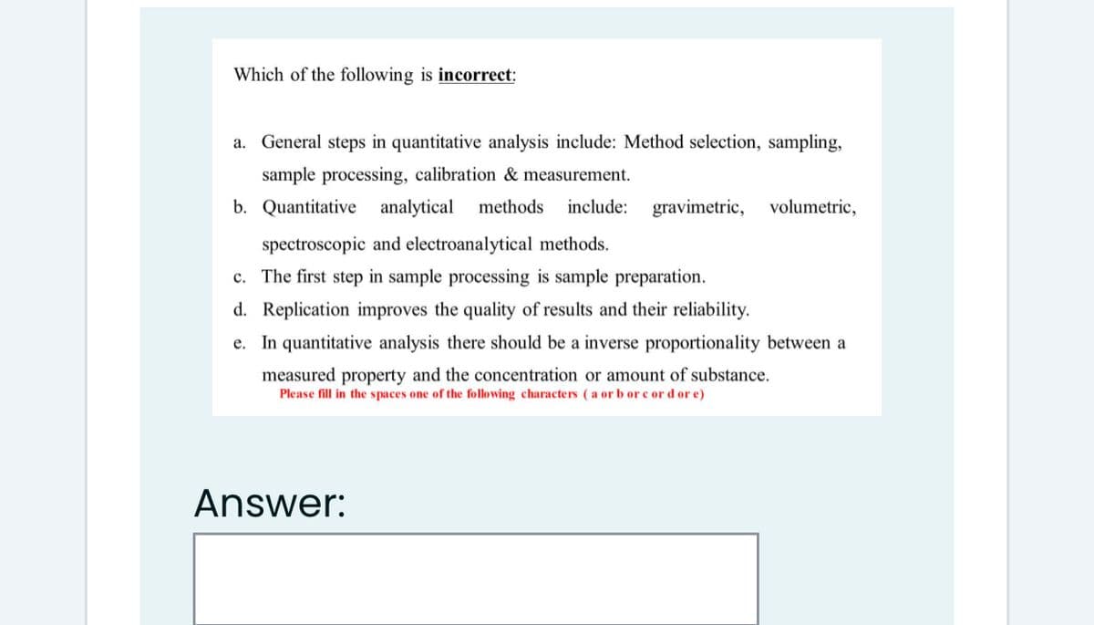 Which of the following is incorrect:
a. General steps in quantitative analysis include: Method selection, sampling,
sample processing, calibration & measurement.
b. Quantitative analytical
methods
include:
gravimetric,
volumetric,
spectroscopic and electroanalytical methods.
c. The first step in sample processing is sample preparation.
d. Replication improves the quality of results and their reliability.
e. In quantitative analysis there should be a inverse proportionality between a
measured property and the concentration or amount of substance.
Please fill in the spaces one of the following characters (a or b or c or d or e)
Answer:
