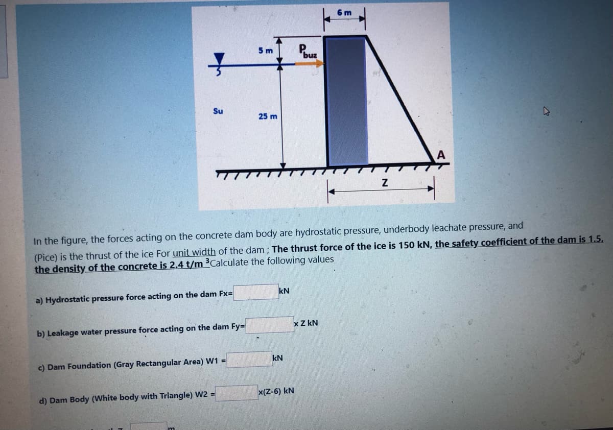 Su
a) Hydrostatic pressure force acting on the dam Fx=
b) Leakage water pressure force acting on the dam Fy=
c) Dam Foundation (Gray Rectangular Area) W1 =
5 m
d) Dam Body (White body with Triangle) W2 =
25 m
In the figure, the forces acting on the concrete dam body are hydrostatic pressure, underbody leachate pressure, and
(Pice) is the thrust of the ice For unit width of the dam; The thrust force of the ice is 150 kN, the safety coefficient of the dam is 1.5,
the density of the concrete is 2.4 t/m ³Calculate the following values
kN
kN
Pouz
x Z KN
x(Z-6) KN
6 m
Z