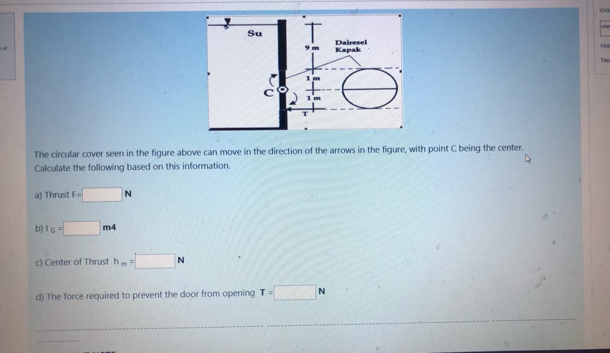 tof
a) Thrust F=
b) IG=
m4
N
c) Center of Thrust h
m
Su
N
C
The circular cover seen in the figure above can move in the direction of the arrows in the figure, with point C being the center.
Calculate the following based on this information.
T
9 m
d) The force required to prevent the door from opening T =
1 m
1 m
09
N
Dairesel
Kapak
exa
←
lone
Finis
Tim