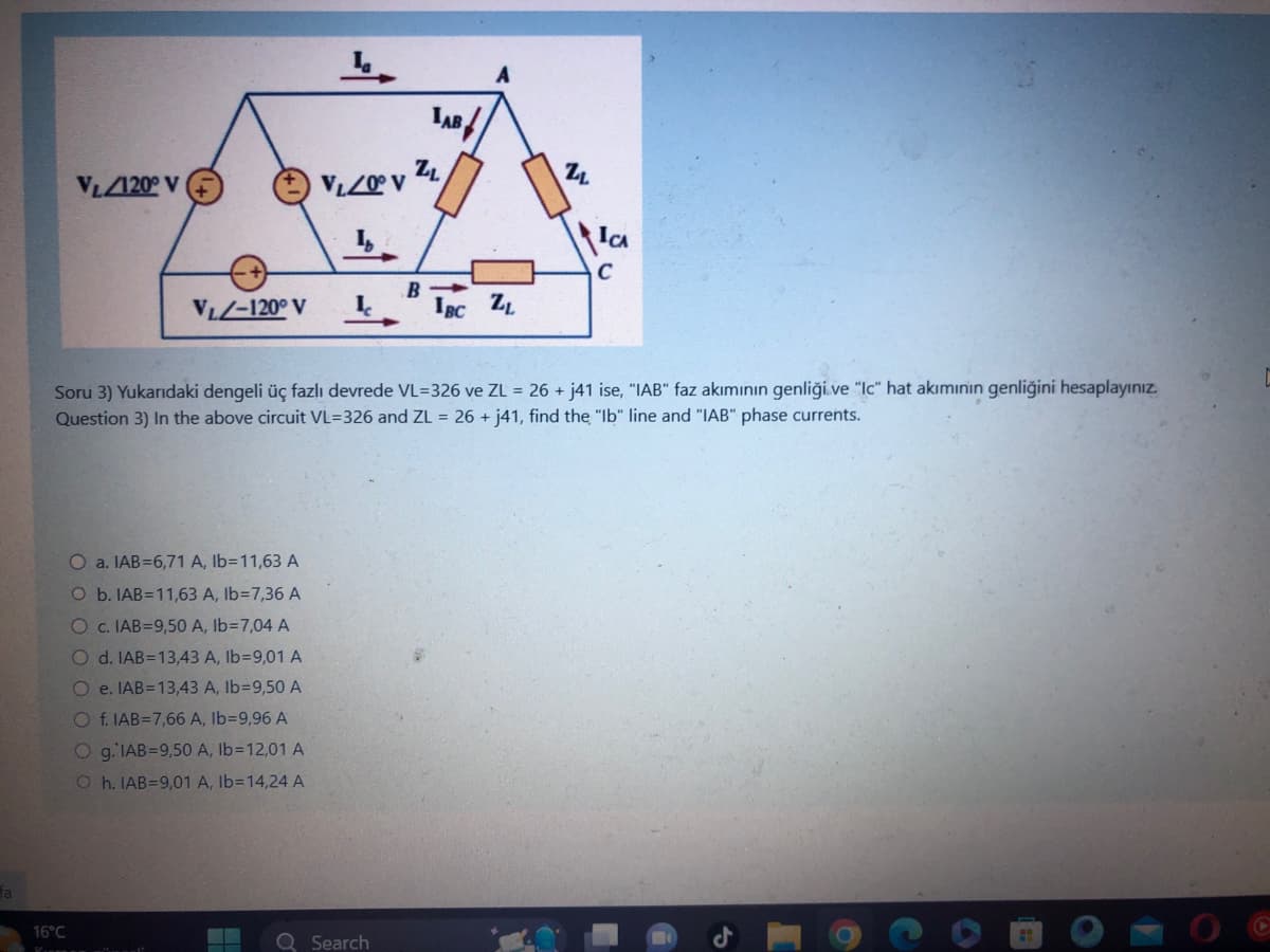 fa
VL120° V
16°C
V₁Z0° V
If
VL-120° V L
O a. IAB=6,71 A, lb=11,63 A
O b. IAB=11,63 A, lb=7,36 A
O c. IAB=9,50 A, lb=7,04 A
O d. IAB=13,43 A, lb=9,01 A
Oe. IAB=13,43 A, lb-9,50 A
O f. IAB=7,66 A, Ib=9,96 A
O g. IAB=9,50 A, lb-12,01 A
Oh. IAB=9,01 A, Ib=14,24 A
Search
LAB
ZL
B
IBC ZL
Soru 3) Yukarıdaki dengeli üç fazlı devrede VL=326 ve ZL = 26 + j41 ise, "IAB" faz akımının genliği ve "Ic" hat akiminin genliğini hesaplayınız.
Question 3) In the above circuit VL=326 and ZL = 26 + j41, find the "Ib" line and "IAB" phase currents.
2₁
ICA
C