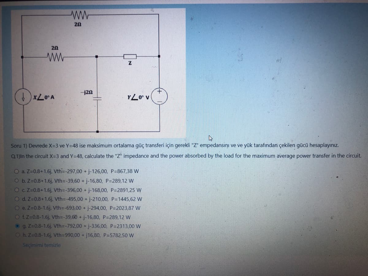 20
ww
↓x20° A
ww
202
-j20
Z
YZ0° V
4
Soru 1) Devrede X=3 ve Y=48 ise maksimum ortalama güç transferi için gerekli "Z" empedansini ve ve yük tarafından çekilen gücü hesaplayınız.
Q1)In the circuit X=-3 and Y=48, calculate the "Z" impedance and the power absorbed by the load for the maximum average power transfer in the circuit.
O a. Z=0.8+1.6j, Vth=-297,00 + j-126,00, P=867,38 W
O b. Z=0.8+1.6j, Vth=-39,60 + j-16,80, P=289,12 W
O c. Z=0.8+1.6j, Vth=-396,00 + j-168,00, P=2891,25 W
O d. Z=0.8+1.6j, Vth=-495,00 + j-210,00, P=1445,62 W
O e. Z=0.8-1.6j, Vth=-693,00 + j-294,00, P=2023,87 W
O f. Z=0.8-1.6j, Vth=-39,60 + j-16,80, P=289,12 W
g. Z-0.8-1.6j, Vth=-792,00 + j-336,00, P=2313,00 W
Oh. Z=0.8-1.6j, Vth=990,00 + j16,80, P=5782,50 W
Seçimimi temizle