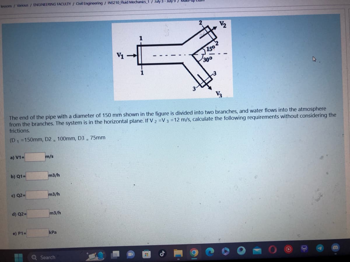 lessons / Various / ENGINEERING FACULTY / Civil Engineering / INS210_Fluid Mechanics 1/ July 3-July 9/ Make
a) V1=
b) Q1=
The end of the pipe with a diameter of 150 mm shown in the figure is divided into two branches, and water flows into the atmosphere
from the branches. The system is in the horizontal plane. If V 2 =V 3 = 12 m/s, calculate the following requirements without considering the
frictions.
(D₁ =150mm, D2 100mm, D3 - 75mm
c) Q2=
d) Q2=
e) P1=
m/s
m3/h
m3/h
m3/h
kPa
1
Q Search
150
300
.