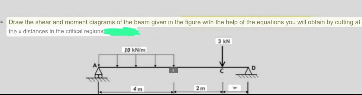 Draw the shear and moment diagrams of the beam given in the figure with the help of the equations you will obtain by cutting at
the x distances in the critical regions
10 kN/m
4m
B
2m
3 kN
1m