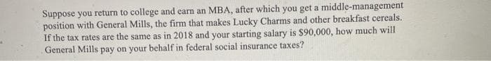 Suppose you return to college and earn an MBA, after which you get a middle-management
position with General Mills, the firm that makes Lucky Charms and other breakfast cereals.
If the tax rates are the same as in 2018 and your starting salary is $90,000, how much will
General Mills pay on your behalf in federal social insurance taxes?
