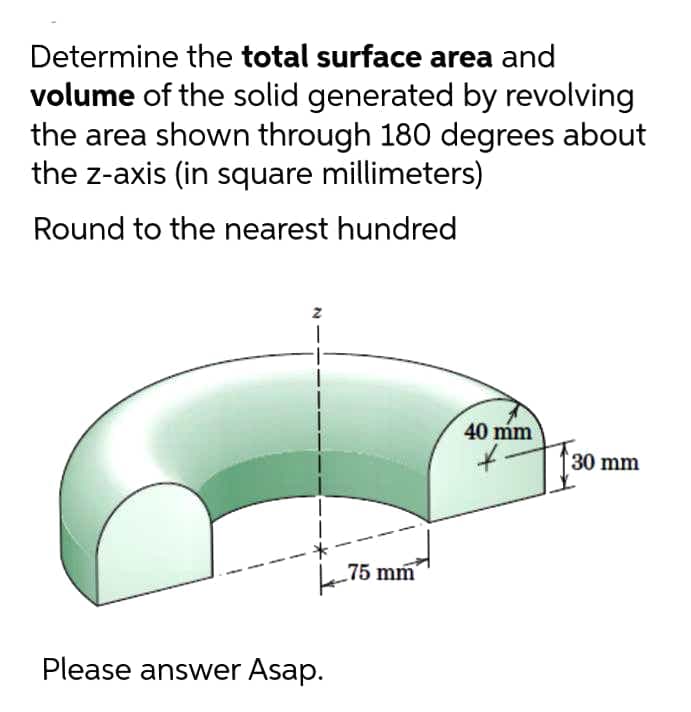 Determine the total surface area and
volume of the solid generated by revolving
the area shown through 180 degrees about
the z-axis (in square millimeters)
Round to the nearest hundred
40 mm
30 mm
-75 mm
Please answer Asap.
