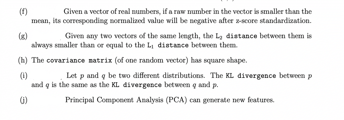 (f)
Given a vector of real numbers, if a raw number in the vector is smaller than the
mean, its corresponding normalized value will be negative after z-score standardization.
(g)
Given any two vectors of the same length, the L2 distance between them is
always smaller than or equal to the L₁ distance between them.
(h) The covariance matrix (of one random vector) has square shape.
(i)
Let p and q be two different distributions. The KL divergence between p
and 9 is the same as the KL divergence between q and p.
(j)
Principal Component Analysis (PCA) can generate new features.