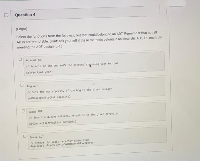 Question 4
(Edgar)
Select the functions from the following list that could belong to an ADT. Remember that not all
ADTS are immutable. (Hint: ask yourself if these methods belong in an idealistic ADT, i.e. one truly
meeting the ADT design rule.).
Account ADT
// Accepts an int and sets the account's pening year to that
set Year(int year)
Bag ADT
// Sets the max capacity of the bag to the given integer
setMaxCapacity(int capacity)
Queue ADT
// Sets the queues internal ArrayList to the given ArrayList
setContents(ArrayList contents)
Queue ADT
// remove the least recently added item.
dequeue() throws ArrayOutOfBoundsException