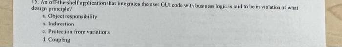 13. An off-the-shelf application that integrates the user GUI code with business logic is said to be in violation of what
design principle?
a. Object responsibility
b. Indirection
c. Protection from variations
d. Coupling