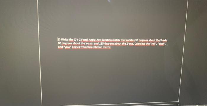 3) Write the X-Y-Z Fixed-Angle-Axis rotation matrix that rotates 30 degrees about the X-axds,
60 degrees about the Y-axds, and 135 degrees about the Z-axis. Calculate the "roll", "pitch",
and "yaw" angles from this rotation matrix.