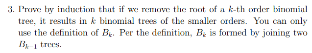 3. Prove by induction that if we remove the root of a k-th order binomial
tree, it results in k binomial trees of the smaller orders. You can only
use the definition of B. Per the definition, B is formed by joining two
Bk-1 trees.