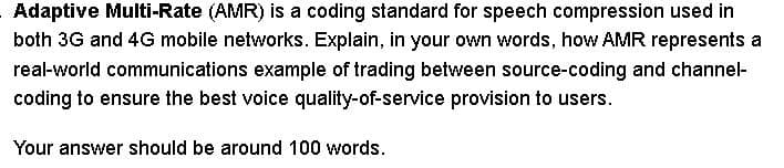 Adaptive Multi-Rate (AMR) is a coding standard for speech compression used in
both 3G and 4G mobile networks. Explain, in your own words, how AMR represents a
real-world communications example of trading between source-coding and channel-
coding to ensure the best voice quality-of-service provision to users.
Your answer should be around 100 words.