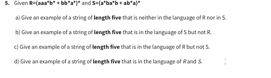 5. Given R=(aaa*b* +bb*a*)* and S=(a*ba*b + ab*a)*
a) Give an example of a string of length five that is neither in the language of R nor in S.
b) Give an example of a string of length five that is in the language of S but not R.
c) Give an example of a string of length five that is in the language of R but not S.
d) Give an example of a string of length five that is in the language of Rand S.