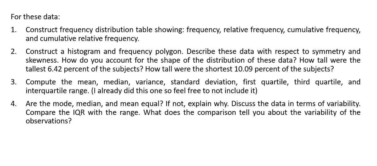 For these data:
Construct frequency distribution table showing: frequency, relative frequency, cumulative frequency,
and cumulative relative frequency.
1.
Construct a histogram and frequency polygon. Describe these data with respect to symmetry and
skewness. How do you account for the shape of the distribution of these data? How tall were the
tallest 6.42 percent of the subjects? How tall were the shortest 10.09 percent of the subjects?
2.
3. Compute the mean, median, variance, standard deviation, first quartile, third quartile, and
interquartile range. (I already did this one so feel free to not include it)
Are the mode, median, and mean equal? If not, explain why. Discuss the data in terms of variability.
Compare the IQR with the range. What does the comparison tell you about the variability of the
observations?
4.
