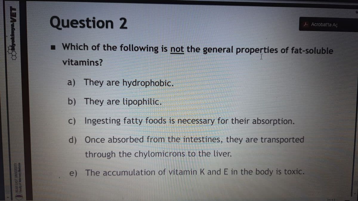 Question 2
L Acrobat'ta Aç
I Which of the following is not the general properties of fat-soluble
vitamins?
a) They are hydrophobic.
b) They are lipophilic.
c) Ingesting fatty foods is necessary for their absorption.
d) Once absorbed from the intestines, they are transported
through the chylomicrons to the liver.
e) The accumulation of vitamin K andE in the body is toxic.
21:13
NEAR EAST UNIVERSITY
Faculty of Weterinary Medicine
yokimyaVET
