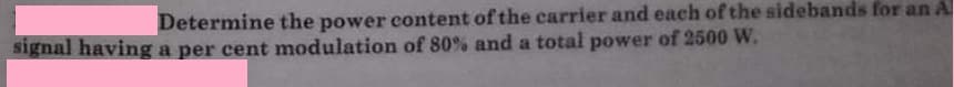 Determine the power content of the carrier and each of the sidebands for an A
signal having a per cent modulation of 80% and a total power of 2500 W.
