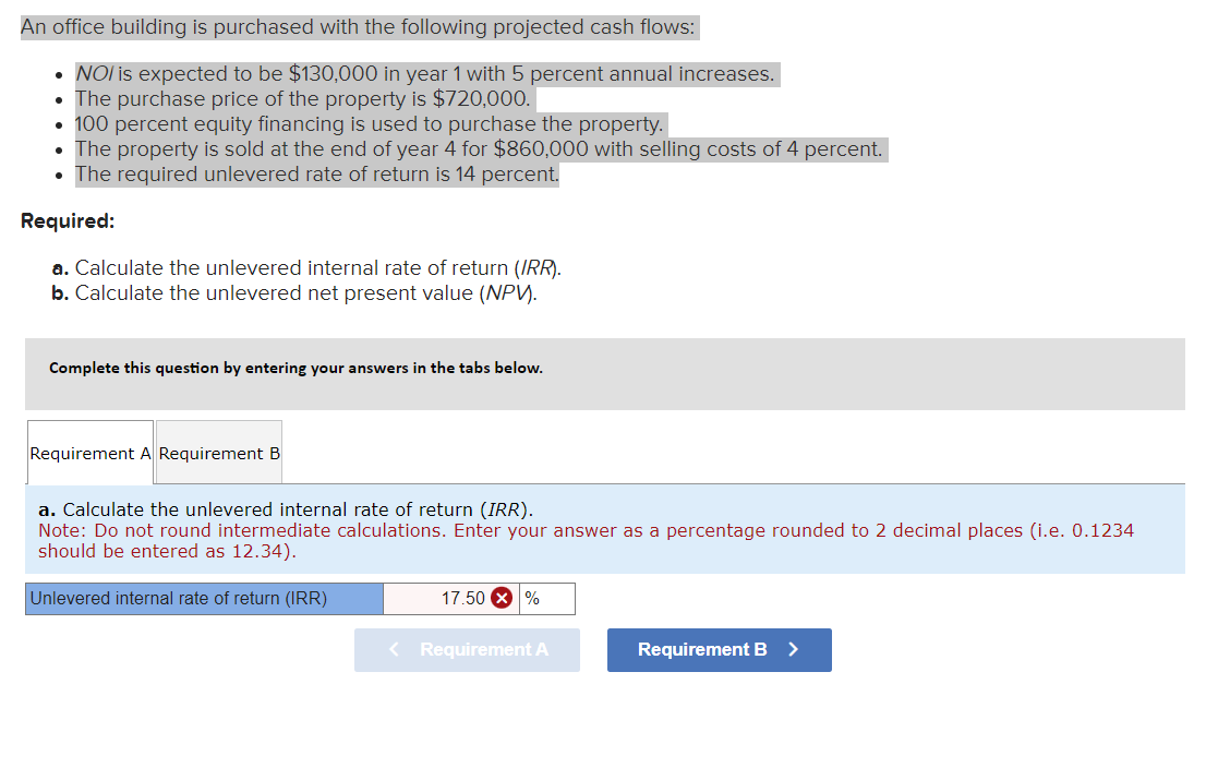 An office building is purchased with the following projected cash flows:
•
NOI is expected to be $130,000 in year 1 with 5 percent annual increases.
• The purchase price of the property is $720,000.
•
100 percent equity financing is used to purchase the property.
The property is sold at the end of year 4 for $860,000 with selling costs of 4 percent.
⚫ The required unlevered rate of return is 14 percent.
Required:
a. Calculate the unlevered internal rate of return (IRR).
b. Calculate the unlevered net present value (NPV).
Complete this question by entering your answers in the tabs below.
Requirement A Requirement B
a. Calculate the unlevered internal rate of return (IRR).
Note: Do not round intermediate calculations. Enter your answer as a percentage rounded to 2 decimal places (i.e. 0.1234
should be entered as 12.34).
Unlevered internal rate of return (IRR)
17.50 ×%
< Requirement A
Requirement B >