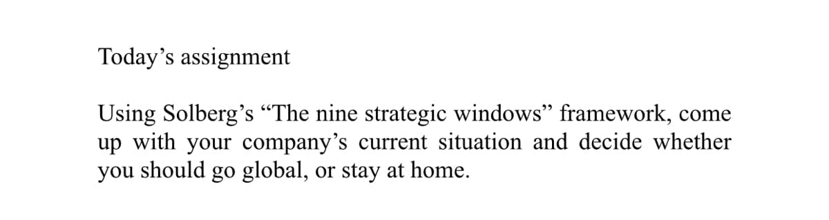 Today's assignment
Using Solberg's “The nine strategic windows" framework, come
up with your company's current situation and decide whether
you should go global, or stay at home.
