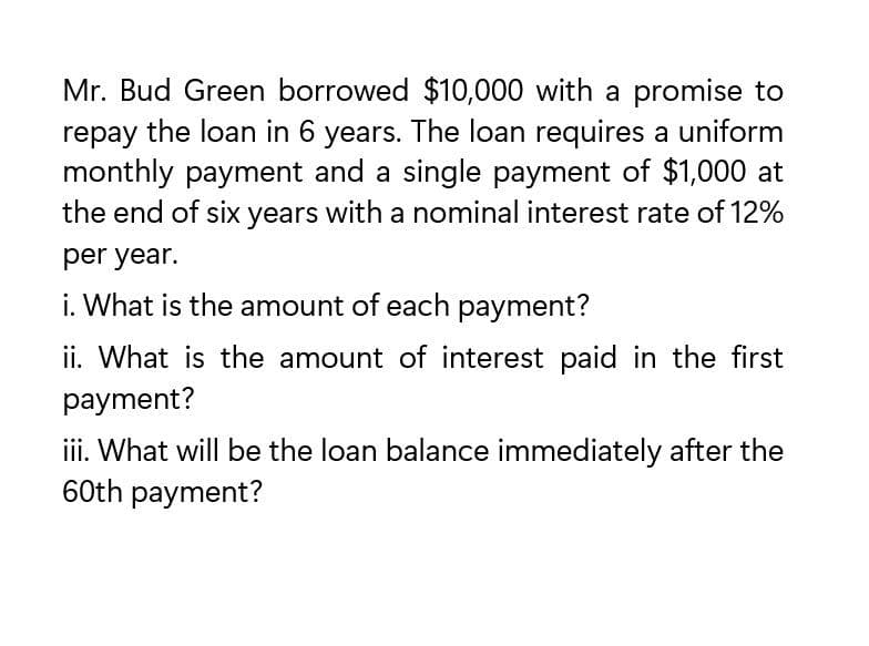 Mr. Bud Green borrowed $10,000 with a promise to
repay the loan in 6 years. The loan requires a uniform
monthly payment and a single payment of $1,000 at
the end of six years with a nominal interest rate of 12%
per year.
i. What is the amount of each payment?
ii. What is the amount of interest paid in the first
payment?
iii. What will be the loan balance immediately after the
60th payment?