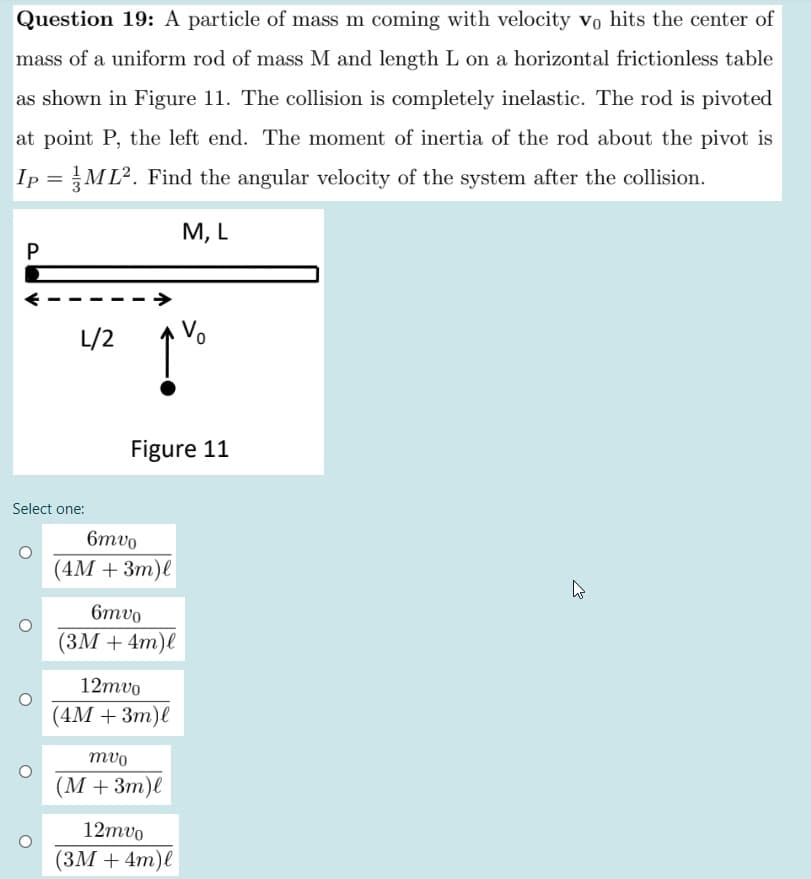 Question 19: A particle of mass m coming with velocity Vo hits the center of
mass of a uniform rod of mass M and length L on a horizontal frictionless table
as shown in Figure 11. The collision is completely inelastic. The rod is pivoted
at point P, the left end. The moment of inertia of the rod about the pivot is
Ip =ML². Find the angular velocity of the system after the collision.
М, L
P
L/2
Vo
Figure 11
Select one:
6mvo
(4М + 3т)е
6mvo
(ЗМ + 4m)е
12mvo
(4М + Зт)е
mvo
(M +3m)l
12mvo
(ЗМ + 4т)е
