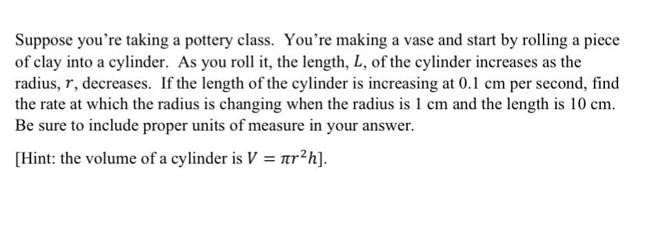 Suppose you're taking a pottery class. You're making a vase and start by rolling a piece
of clay into a cylinder. As you roll it, the length, L, of the cylinder increases as the
radius, r, decreases. If the length of the cylinder is increasing at 0.1 cm per second, find
the rate at which the radius is changing when the radius is 1 cm and the length is 10 cm.
Be sure to include proper units of measure in your answer.
[Hint: the volume of a cylinder is V = ar?h].
