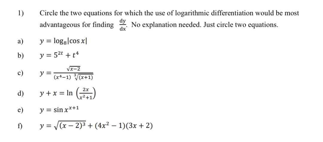 1)
Circle the two equations for which the use of logarithmic differentiation would be most
dy
advantageous for finding
dx
No explanation needed. Just circle two equations.
а)
y = loga|cos x|
%3D
b)
y = 52t + t4
Vx-2
c)
y =
(x4–1) (x+1)
2x
d)
y + x = In ()
x²+1,
e)
y = sin x*+1
f)
y = (x – 2)3 + (4x² – 1)(3x + 2)
