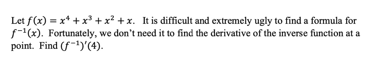 Let f (x) = x4 + x3 + x² + x. It is difficult and extremely ugly to find a formula for
f-1(x). Fortunately, we don't need it to find the derivative of the inverse function at a
point. Find (f-1)'(4).
