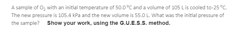 A sample of O, with an initial temperature of 50.0°C and a volume of 105 L is cooled to-25 °C.
The new pressure is 105.4 kPa and the new volume is 55.0 L. What was the initial pressure of
the sample?
Show your work, using the G.U.E.S.S. method.
