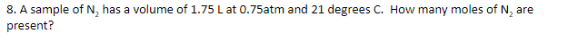 8. A sample of N, has a volume of 1.75 L at 0.75atm and 21 degrees C. How many moles of N, are
present?
