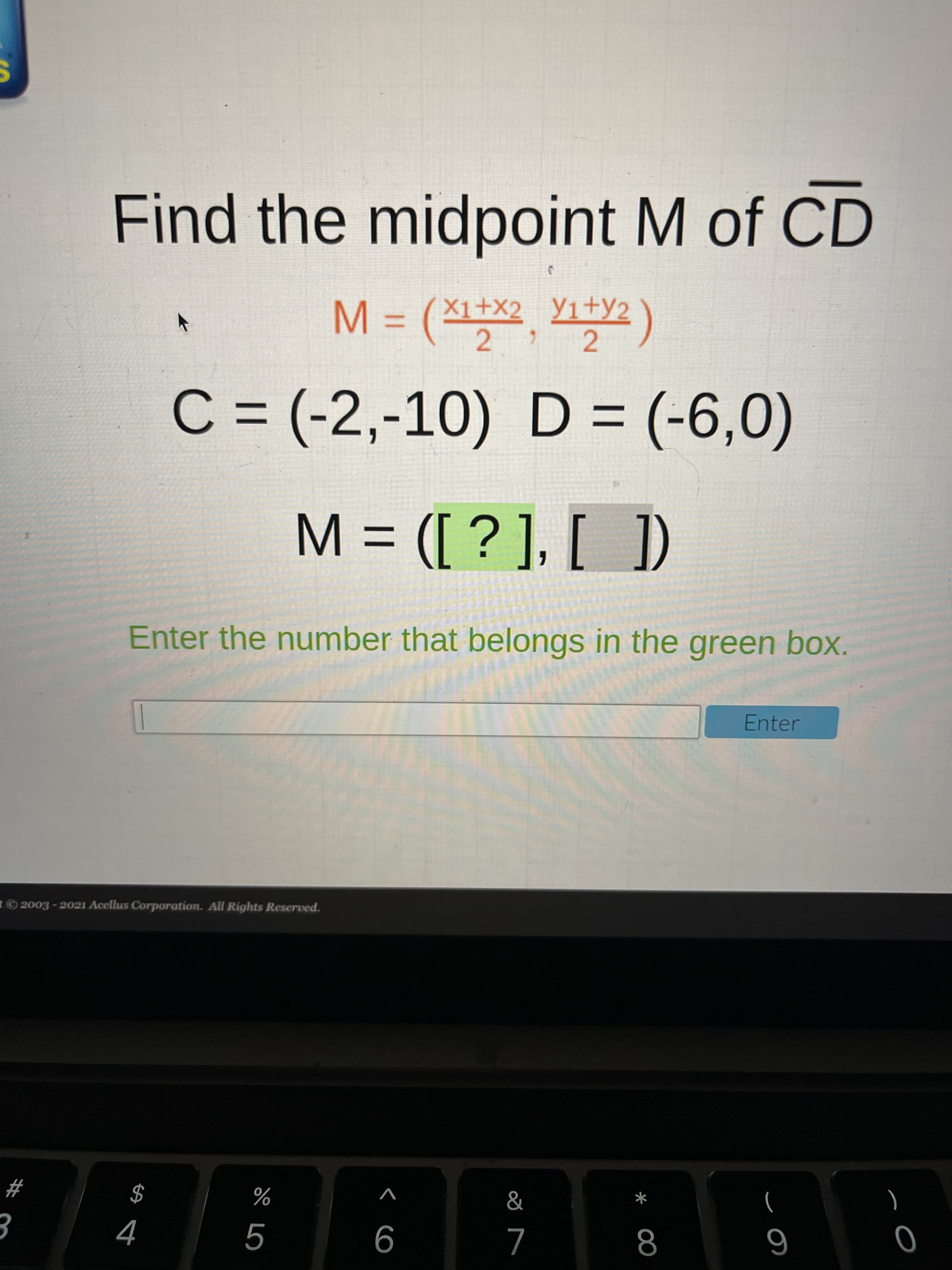 ### Finding the Midpoint \( M \) of Line Segment \( \overline{CD} \)

To find the midpoint \( M \) of the line segment \( \overline{CD} \), we use the midpoint formula:

\[ M = \left( \frac{x_1 + x_2}{2}, \frac{y_1 + y_2}{2} \right) \]

Given the coordinates of points \( C \) and \( D \):

- \( C = (-2, -10) \)
- \( D = (-6, 0) \)

Plugging these coordinates into the formula, we have:

\[ x_1 = -2, \, y_1 = -10, \, x_2 = -6, \, y_2 = 0 \]

#### Calculating Midpoint Coordinates
1. Calculate the x-coordinate of the midpoint:

\[ \frac{-2 + (-6)}{2} = \frac{-2 - 6}{2} = \frac{-8}{2} = -4 \]

2. Calculate the y-coordinate of the midpoint:

\[ \frac{-10 + 0}{2} = \frac{-10}{2} = -5 \]

Thus, the midpoint \( M \) is:

\[ M = (-4, -5) \]

### Interactive Question
**Instruction**: Enter the number that belongs in the green box.

**Interactive Box**:
\[ M = \left( [ \green \boxed{-4} ], [ \, ] \right) \]

**Input Field**: [ ]

**Enter Button**: [Enter]

### Summary
The green box should contain the value \( -4 \), which is the x-coordinate of the midpoint \( M \).

---
© 2003 - 2021 Acellus Corporation. All Rights Reserved.