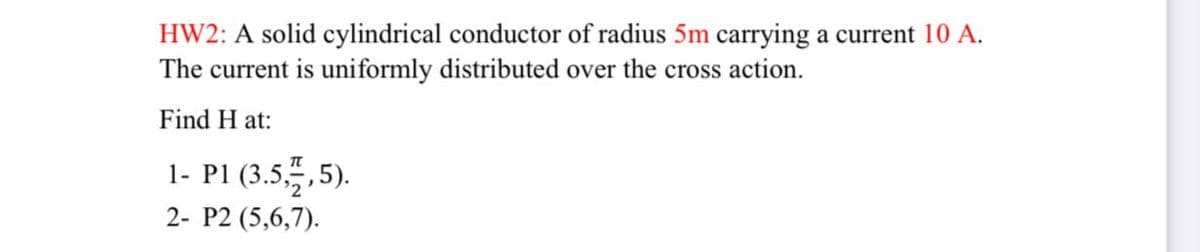 HW2: A solid cylindrical conductor of radius 5m carrying a current 10 A.
The current is uniformly distributed over the cross action.
Find H at:
1- P1 (3.5,5).
2- P2 (5,6,7).
