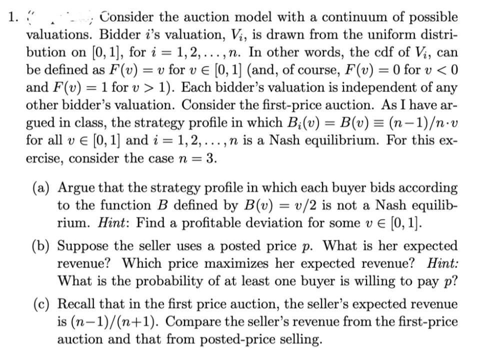 1. "
valuations. Bidder i's valuation, Vi, is drawn from the uniform distri-
bution on [0, 1], for i = 1,2, ..., n. In other words, the cdf of Vi, can
be defined as F(v) = v for v E [0, 1] (and, of course, F(v) = 0 for v < 0
and F(v) = 1 for v > 1). Each bidder's valuation is independent of any
other bidder's valuation. Consider the first-price auction. As I have ar-
gued in class, the strategy profile in which B;(v) = B(v) = (n– 1)/n·V
for all v e [0, 1] and i = 1, 2, ...,n is a Nash equilibrium. For this ex-
ercise, consider the case n = 3.
Consider the auction model with a continuum of possible
(a) Argue that the strategy profile in which each buyer bids according
to the function B defined by B(v) = v/2 is not a Nash equilib-
rium. Hint: Find a profitable deviation for some v E [0, 1].
(b) Suppose the seller uses a posted price p. What is her expected
revenue? Which price maximizes her expected revenue? Hint:
What is the probability of at least one buyer is willing to pay p?
(c) Recall that in the first price auction, the seller's expected revenue
is (n-1)/(n+1). Compare the seller's revenue from the first-price
auction and that from posted-price selling.
