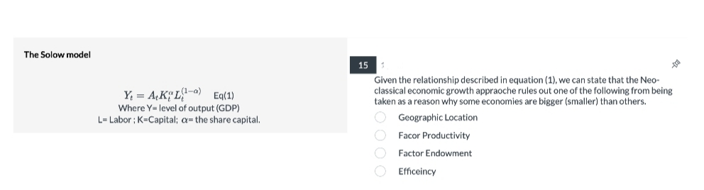 The Solow model
15
Y = A¢K¢L{!-o)
Where Y= level of output (GDP)
L= Labor ; K=Capital; a= the share capital.
Given the relationship described in equation (1), we can state that the Neo-
classical economic growth appraoche rules out one of the following from being
taken as a reason why some economies are bigger (smaller) than others.
Eq(1)
O Geographic Location
O Facor Productivity
Factor Endowment
O Efficeincy
