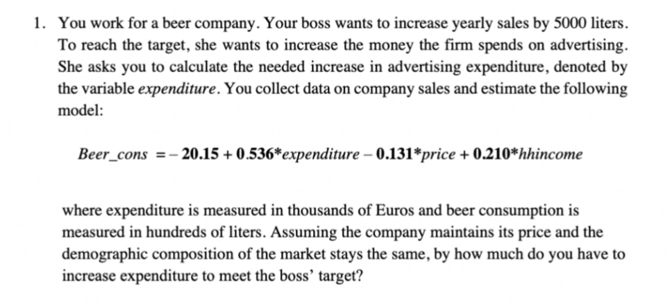 1. You work for a beer company. Your boss wants to increase yearly sales by 5000 liters.
To reach the target, she wants to increase the money the firm spends on advertising.
She asks you to calculate the needed increase in advertising expenditure, denoted by
the variable expenditure. You collect data on company sales and estimate the following
model:
Beer_cons =-:
20.15 + 0.536*expenditure – 0.131*price + 0.210*hhincome
where expenditure is measured in thousands of Euros and beer consumption is
measured in hundreds of liters. Assuming the company maintains its price and the
demographic composition of the market stays the same, by how much do you have to
increase expenditure to meet the boss’ target?
