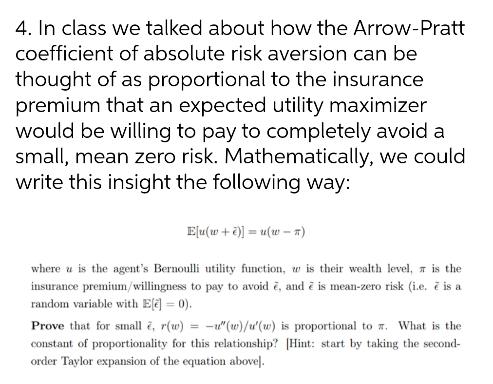 4. In class we talked about how the Arrow-Pratt
coefficient of absolute risk aversion can be
thought of as proportional to the insurance
premium that an expected utility maximizer
would be willing to pay to completely avoid a
small, mean zero risk. Mathematically, we could
write this insight the following way:
E[u(w + ë)] = u(w – 7)
where u is the agent's Bernoulli utility function, w is their wealth level, a is the
insurance premium/willingness to pay to avoid ē, and ẽ is mean-zero risk (i.e. ẽ is a
random variable with E[ē] = 0).
%3D
Prove that for small ē, r(w)
constant of proportionality for this relationship? [Hint: start by taking the second-
order Taylor expansion of the equation above].
-u"(w)/u'(w) is proportional to r.
What is the
